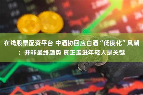 在线股票配资平台 中酒协回应白酒“低度化”风潮：并非最终趋势 真正走进年轻人是关键