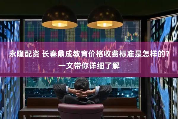 永隆配资 长春鼎成教育价格收费标准是怎样的？一文带你详细了解