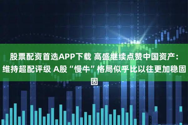 股票配资首选APP下载 高盛继续点赞中国资产：维持超配评级 A股“慢牛”格局似乎比以往更加稳固