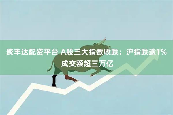 聚丰达配资平台 A股三大指数收跌：沪指跌逾1% 成交额超三万亿