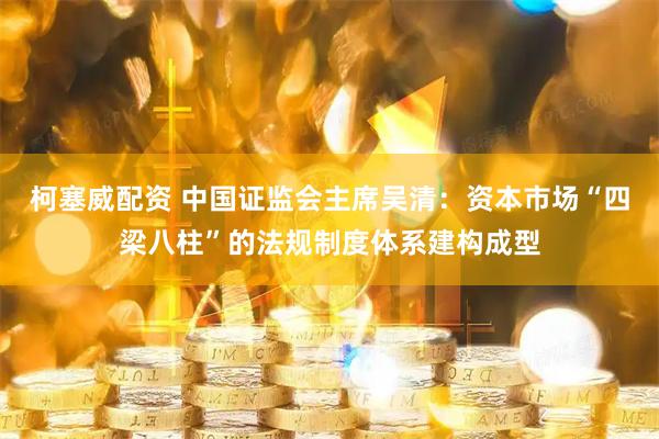 柯塞威配资 中国证监会主席吴清：资本市场“四梁八柱”的法规制度体系建构成型