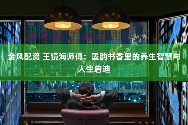 金风配资 王镜海师傅：墨韵书香里的养生智慧与人生启迪