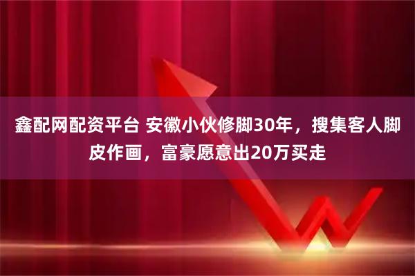 鑫配网配资平台 安徽小伙修脚30年，搜集客人脚皮作画，富豪愿意出20万买走