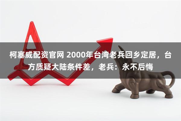柯塞威配资官网 2000年台湾老兵回乡定居，台方质疑大陆条件差，老兵：永不后悔