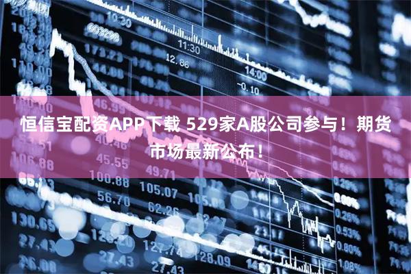 恒信宝配资APP下载 529家A股公司参与！期货市场最新公布！