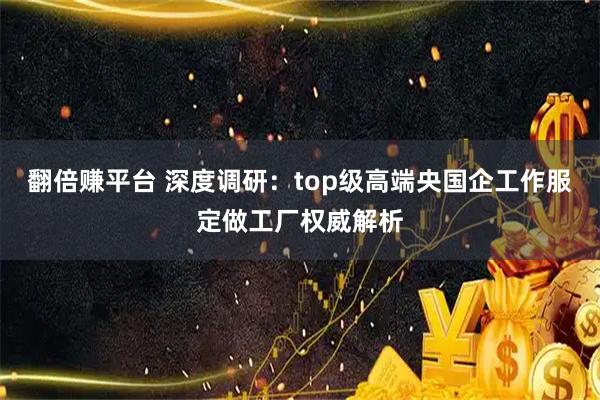 翻倍赚平台 深度调研：top级高端央国企工作服定做工厂权威解析