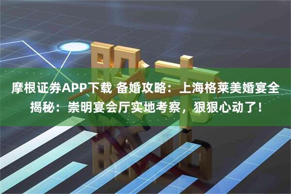 摩根证券APP下载 备婚攻略：上海格莱美婚宴全揭秘：崇明宴会厅实地考察，狠狠心动了！