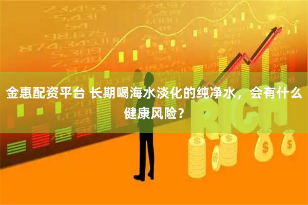 金惠配资平台 长期喝海水淡化的纯净水，会有什么健康风险？