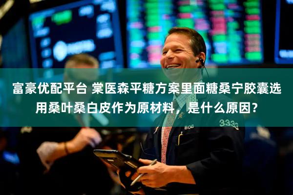 富豪优配平台 棠医森平糖方案里面糖桑宁胶囊选用桑叶桑白皮作为原材料，是什么原因？