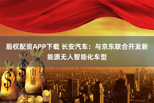 股权配资APP下载 长安汽车：与京东联合开发新能源无人智能化车型