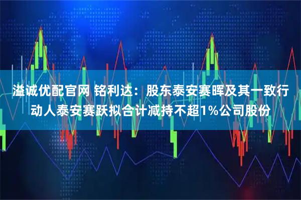 溢诚优配官网 铭利达：股东泰安赛晖及其一致行动人泰安赛跃拟合计减持不超1%公司股份