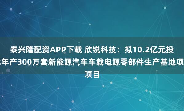 泰兴隆配资APP下载 欣锐科技：拟10.2亿元投建年产300万套新能源汽车车载电源零部件生产基地项目