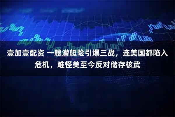 壹加壹配资 一艘潜艇险引爆三战，连美国都陷入危机，难怪美至今反对储存核武