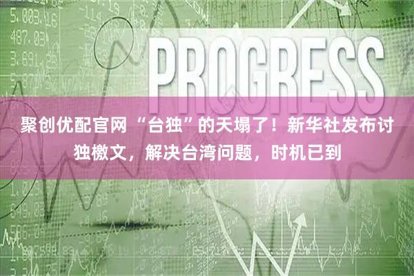 聚创优配官网 “台独”的天塌了！新华社发布讨独檄文，解决台湾问题，时机已到