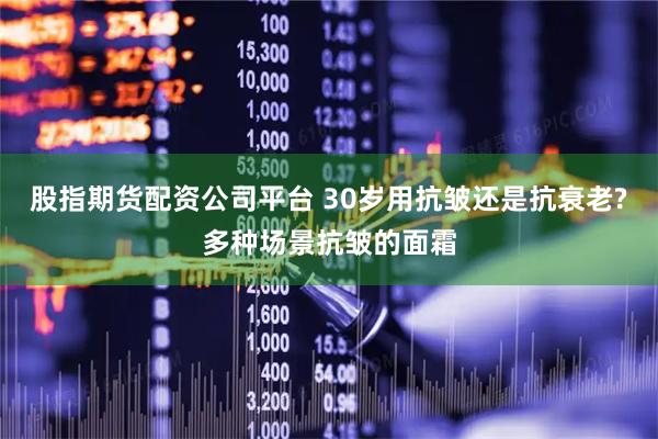 股指期货配资公司平台 30岁用抗皱还是抗衰老?多种场景抗皱的面霜