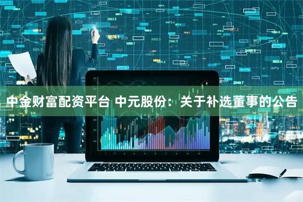 中金财富配资平台 中元股份：关于补选董事的公告