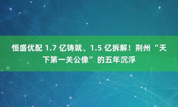 恒盛优配 1.7 亿铸就、1.5 亿拆解！荆州 “天下第一关公像” 的五年沉浮