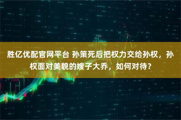胜亿优配官网平台 孙策死后把权力交给孙权，孙权面对美貌的嫂子大乔，如何对待？