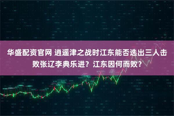 华盛配资官网 逍遥津之战时江东能否选出三人击败张辽李典乐进？江东因何而败？