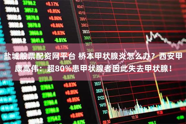 盐城股票配资网平台 桥本甲状腺炎怎么办？西安甲康高伟：超80%患甲状腺者因此失去甲状腺！