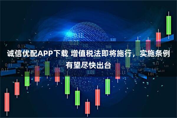 诚信优配APP下载 增值税法即将施行，实施条例有望尽快出台