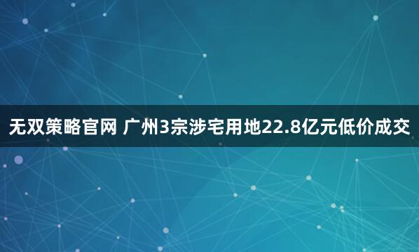 无双策略官网 广州3宗涉宅用地22.8亿元低价成交