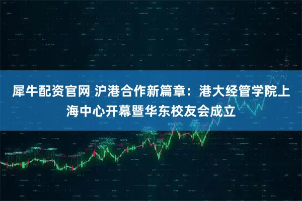 犀牛配资官网 沪港合作新篇章：港大经管学院上海中心开幕暨华东校友会成立