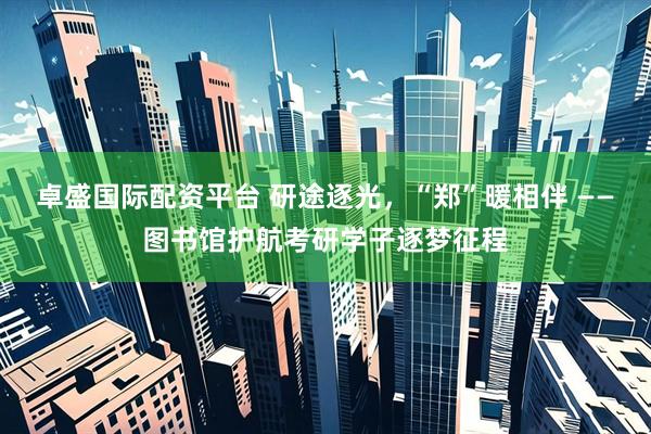 卓盛国际配资平台 研途逐光，“郑”暖相伴 ——图书馆护航考研学子逐梦征程