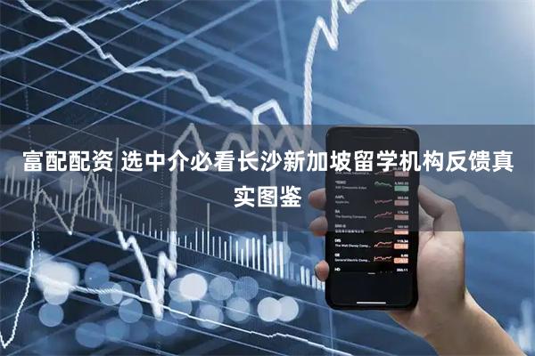 富配配资 选中介必看长沙新加坡留学机构反馈真实图鉴