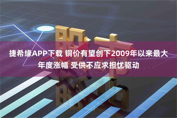 捷希缘APP下载 铜价有望创下2009年以来最大年度涨幅 受供不应求担忧驱动