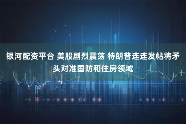 银河配资平台 美股剧烈震荡 特朗普连连发帖将矛头对准国防和住房领域