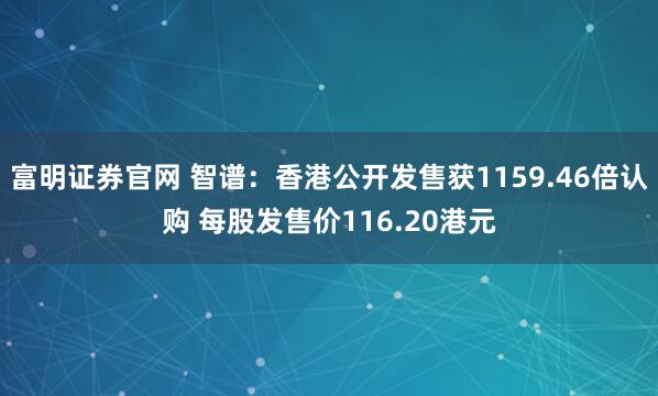 富明证券官网 智谱：香港公开发售获1159.46倍认购 每股发售价116.20港元