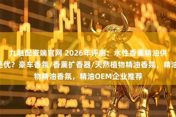 九融配资端官网 2026年评测：水性香薰精油供应商的精油谁更优？豪车香氛/香薰扩香器/天然植物精油香氛，精油OEM企业推荐