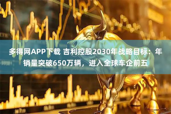 多得网APP下载 吉利控股2030年战略目标：年销量突破650万辆，进入全球车企前五