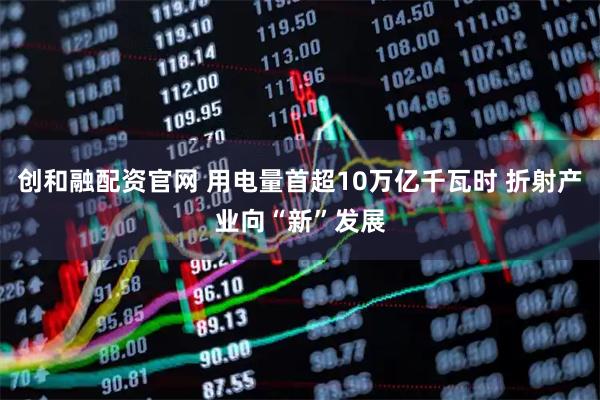 创和融配资官网 用电量首超10万亿千瓦时 折射产业向“新”发展