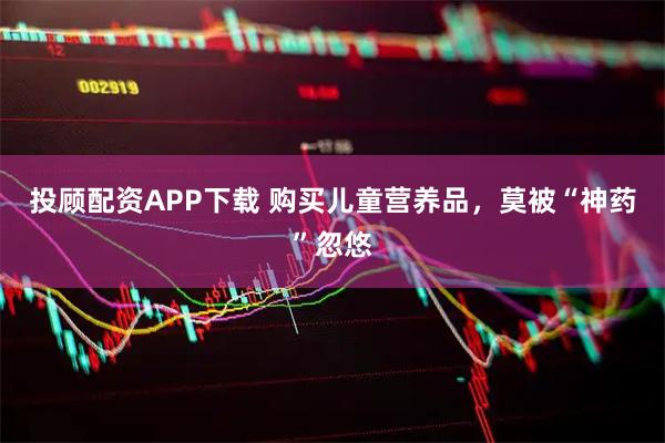 投顾配资APP下载 购买儿童营养品，莫被“神药”忽悠