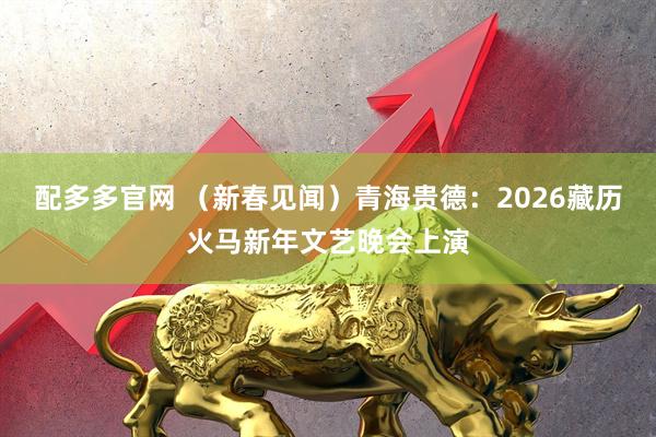 配多多官网 （新春见闻）青海贵德：2026藏历火马新年文艺晚会上演