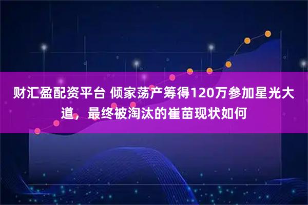 财汇盈配资平台 倾家荡产筹得120万参加星光大道，最终被淘汰的崔苗现状如何