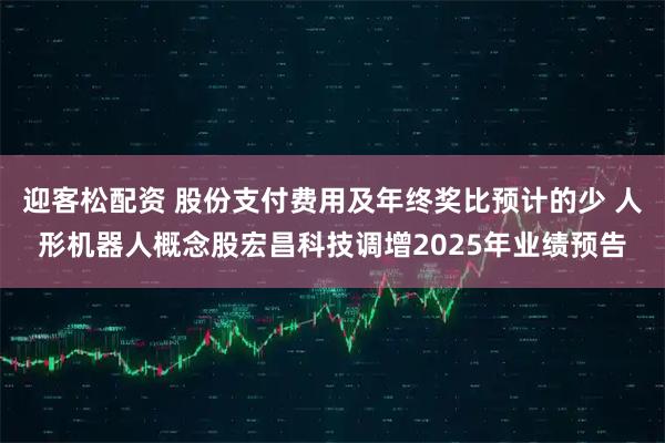 迎客松配资 股份支付费用及年终奖比预计的少 人形机器人概念股宏昌科技调增2025年业绩预告