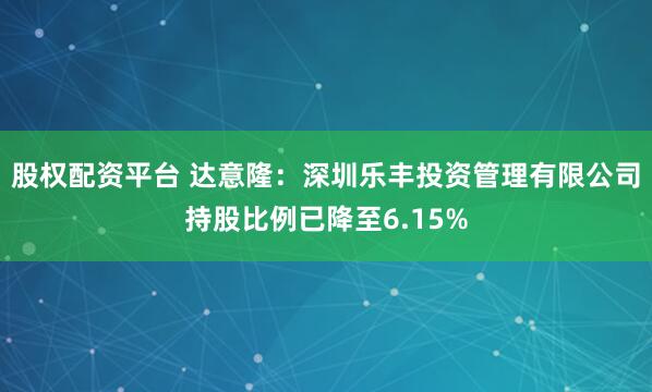 股权配资平台 达意隆：深圳乐丰投资管理有限公司持股比例已降至6.15%