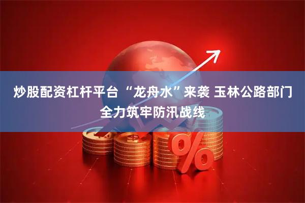 炒股配资杠杆平台 “龙舟水”来袭 玉林公路部门全力筑牢防汛战线